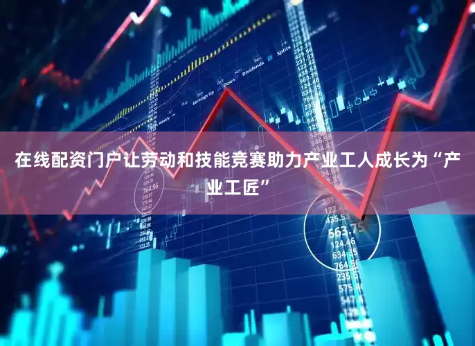 在线配资门户让劳动和技能竞赛助力产业工人成长为“产业工匠”