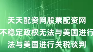 天天配资网股票配资网址是多少不稳定政权无法与美国进行关税谈判