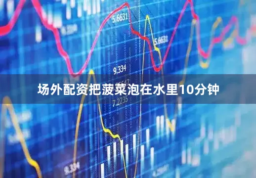 场外配资把菠菜泡在水里10分钟