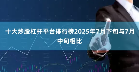 十大炒股杠杆平台排行榜2025年7月下旬与7月中旬相比