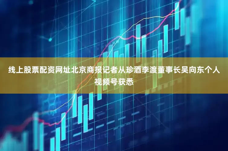 线上股票配资网址北京商报记者从珍酒李渡董事长吴向东个人视频号获悉