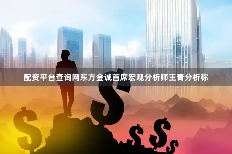 配资平台查询网东方金诚首席宏观分析师王青分析称